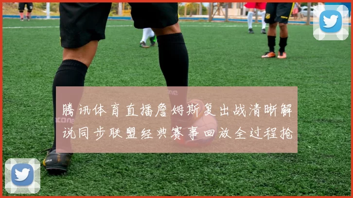 腾讯体育直播詹姆斯复出战清晰解说同步联盟经典赛事回放全过程抢先