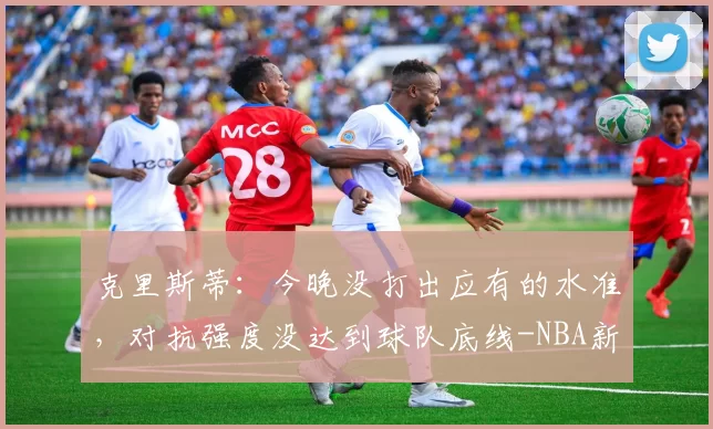 克里斯蒂：今晚没打出应有的水准，对抗强度没达到球队底线-NBA新闻
