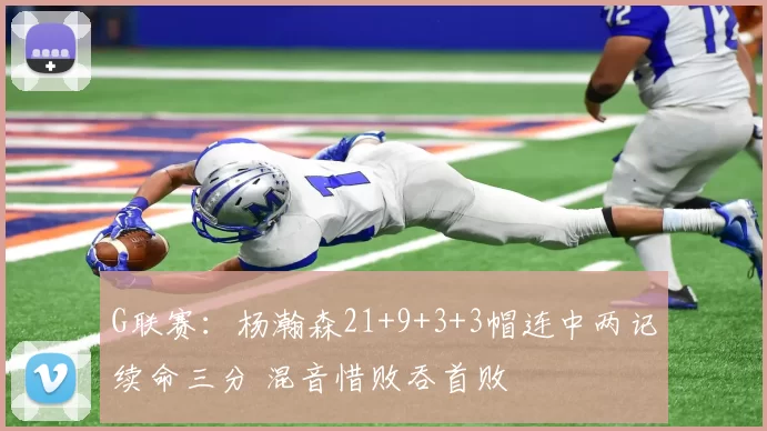 G联赛：杨瀚森21+9+3+3帽连中两记续命三分 混音惜败吞首败