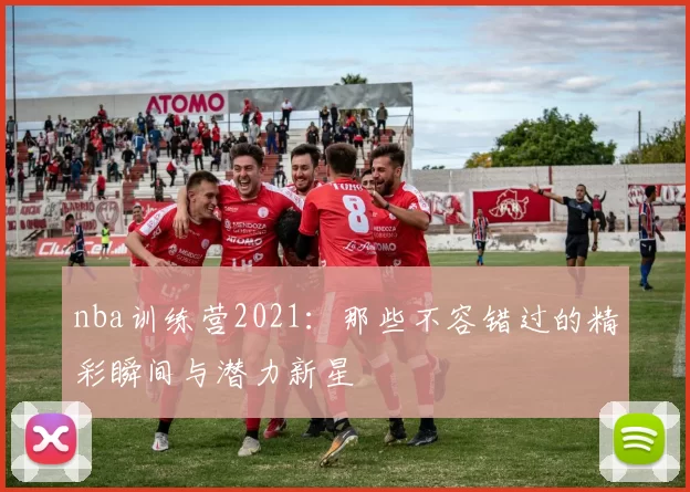nba训练营2021：那些不容错过的精彩瞬间与潜力新星