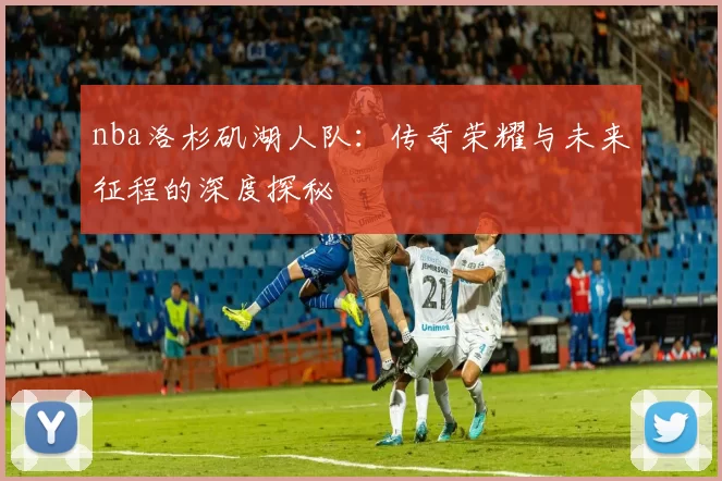 nba洛杉矶湖人队：传奇荣耀与未来征程的深度探秘