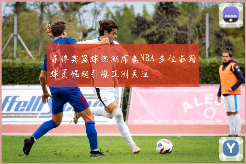 菲律宾篮球热潮席卷NBA 多位菲籍球员崛起引爆亚洲关注