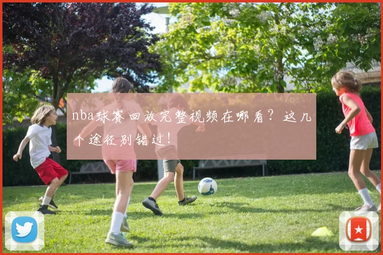 nba球赛回放完整视频在哪看？这几个途径别错过！