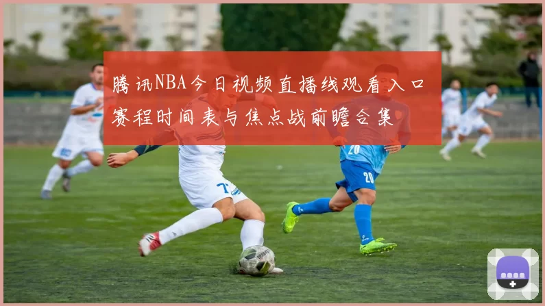腾讯NBA今日视频直播线观看入口 赛程时间表与焦点战前瞻合集