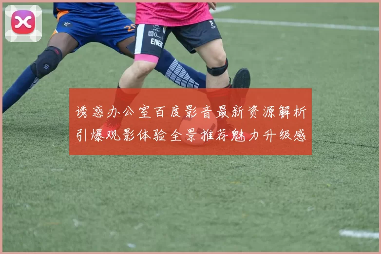 诱惑办公室百度影音最新资源解析引爆观影体验全景推荐魅力升级感