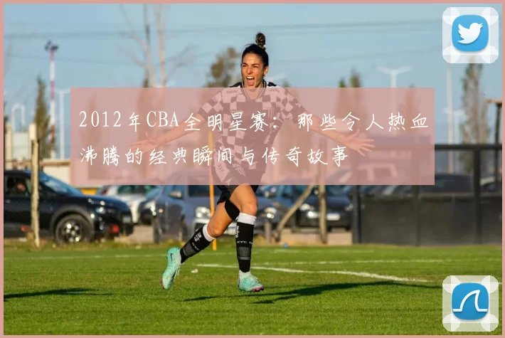 2012年CBA全明星赛：那些令人热血沸腾的经典瞬间与传奇故事