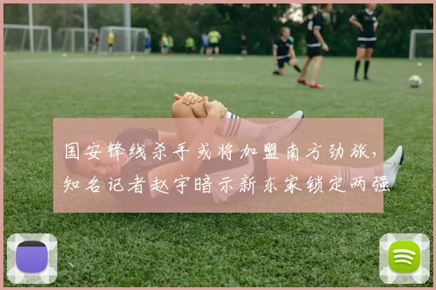 国安锋线杀手或将加盟南方劲旅，知名记者赵宇暗示新东家锁定两强_方昊_竞争_中超