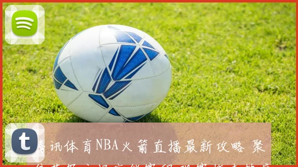 腾讯体育NBA火箭直播最新攻略 聚焦蓝军主场高能赛程 观赛指南热度解析