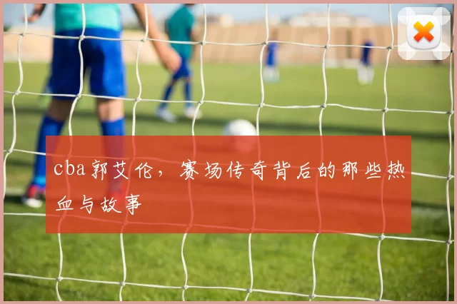 cba郭艾伦，赛场传奇背后的那些热血与故事