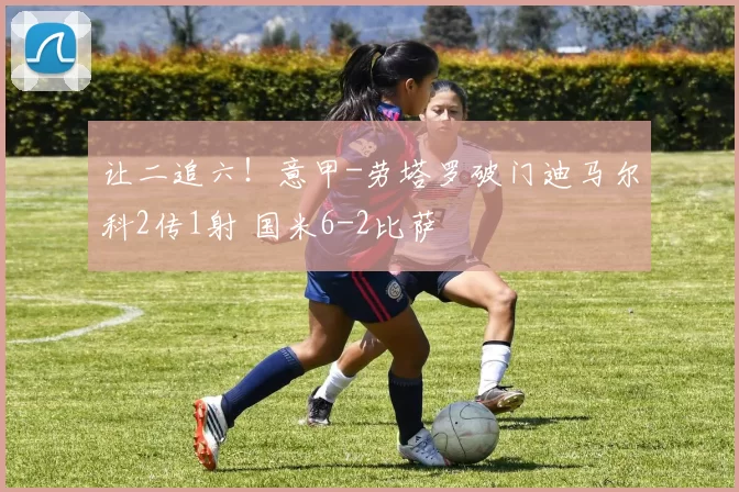 让二追六！意甲-劳塔罗破门迪马尔科2传1射 国米6-2比萨