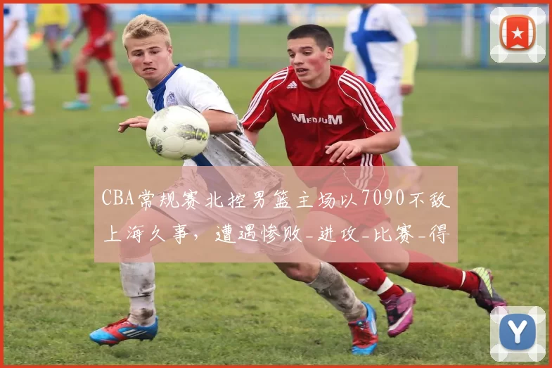 CBA常规赛北控男篮主场以7090不敌上海久事，遭遇惨败_进攻_比赛_得分