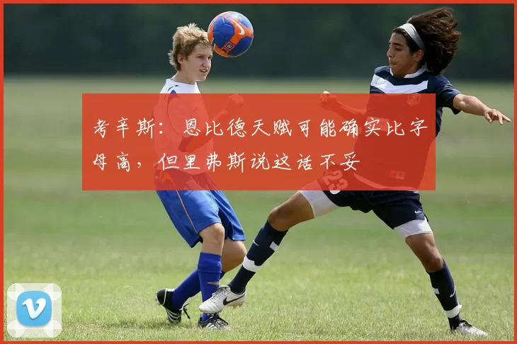 考辛斯：恩比德天赋可能确实比字母高，但里弗斯说这话不妥