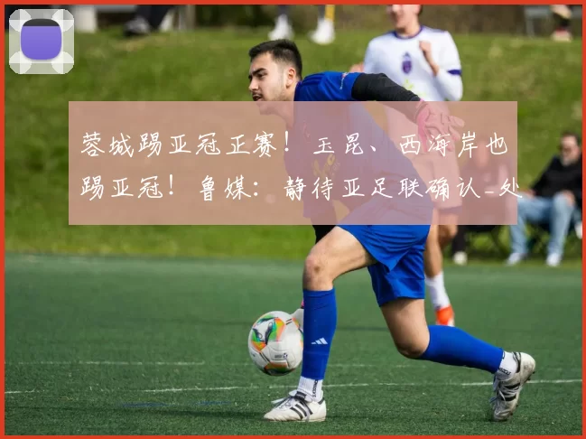 蓉城踢亚冠正赛！玉昆、西海岸也踢亚冠！鲁媒：静待亚足联确认_处罚_中超_赛季
