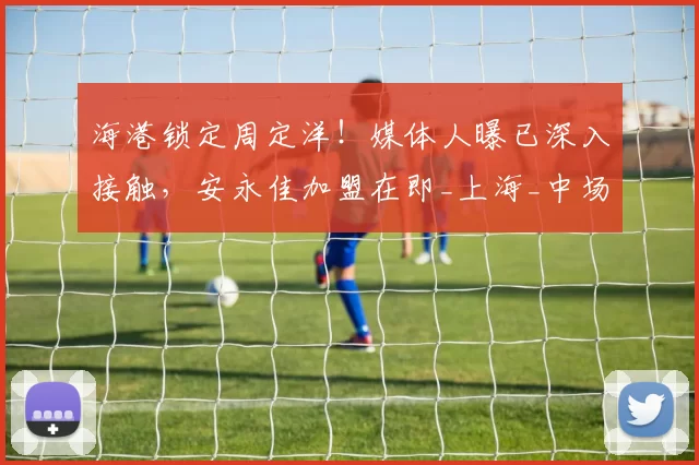 海港锁定周定洋！媒体人曝已深入接触，安永佳加盟在即_上海_中场_中超