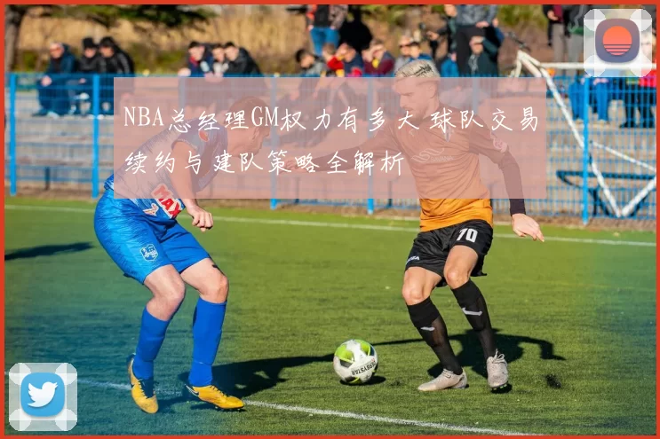 NBA总经理GM权力有多大 球队交易续约与建队策略全解析