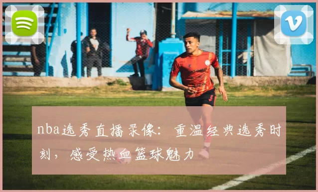 nba选秀直播录像：重温经典选秀时刻，感受热血篮球魅力