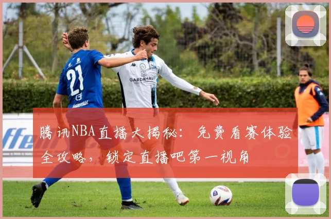 腾讯NBA直播大揭秘：免费看赛体验全攻略，锁定直播吧第一视角