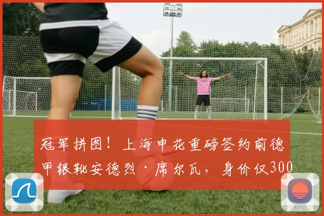 冠军拼图！上海申花重磅签约前德甲银靴安德烈·席尔瓦，身价仅300万欧元_锋线_赛季_法兰克福