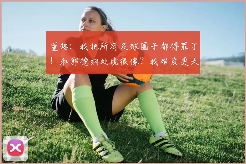 董路：我把所有足球圈子都得罪了！和郭德纲处境很像？我难度更大