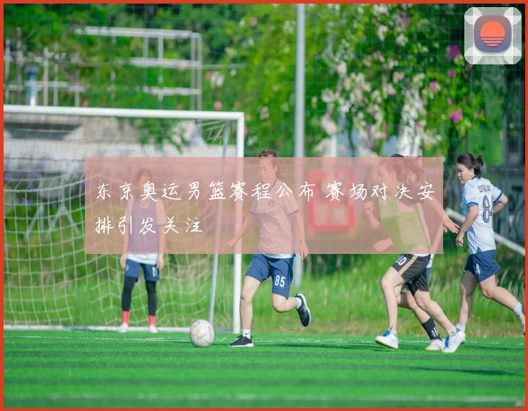 东京奥运男篮赛程公布 赛场对决安排引发关注
