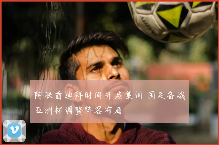 阿联酋迪拜时间开启集训 国足备战亚洲杯调整阵容布局