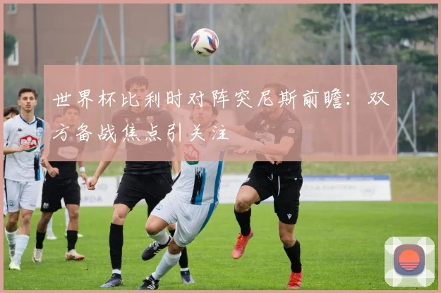世界杯比利时对阵突尼斯前瞻:双方备战焦点引关注