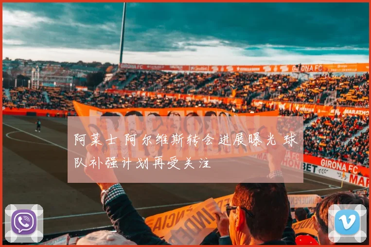 阿莱士 阿尔维斯转会进展曝光 球队补强计划再受关注