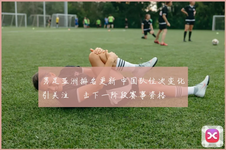 男足亚洲排名更新 中国队位次变化引关注 衝击下一阶段赛事资格