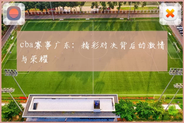 cba赛事广东：精彩对决背后的激情与荣耀