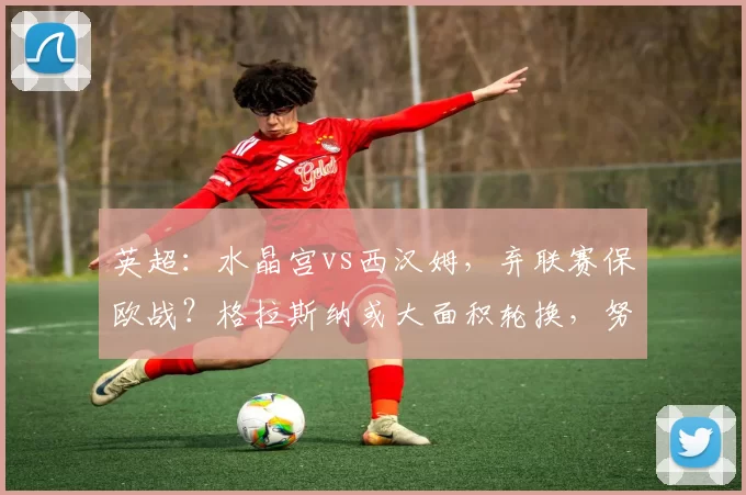 英超：水晶宫vs西汉姆，弃联赛保欧战？格拉斯纳或大面积轮换，努诺携西汉姆杀机暗藏？_赛季_比赛_什么