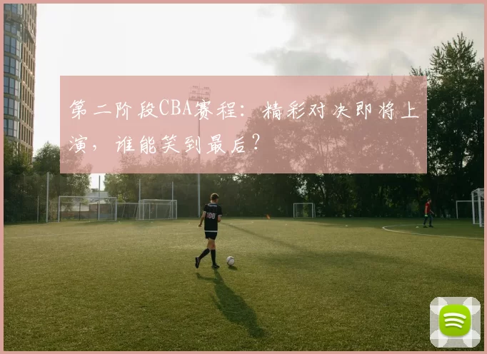 第二阶段CBA赛程：精彩对决即将上演，谁能笑到最后？