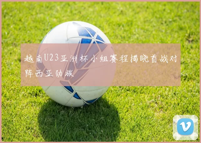 越南U23亚洲杯小组赛程揭晓首战对阵西亚劲旅