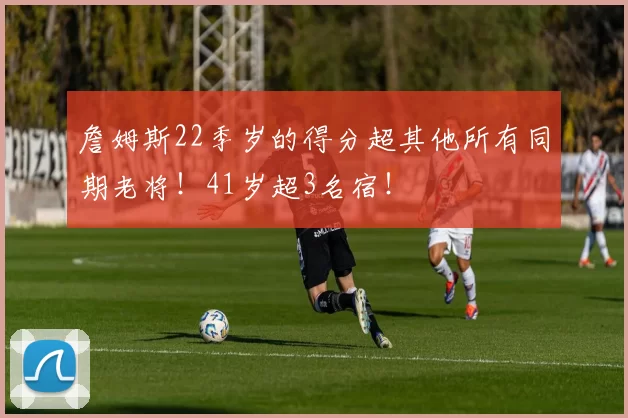 詹姆斯22季岁的得分超其他所有同期老将！41岁超3名宿！