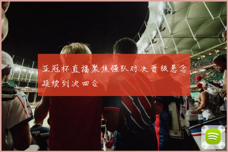 亚冠杯直播聚焦强队对决晋级悬念延续到次回合