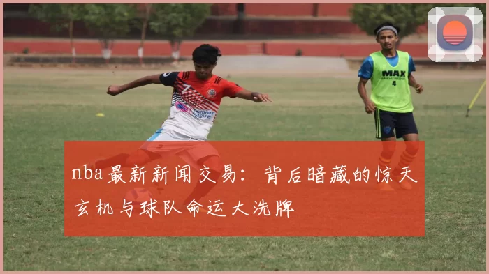 nba最新新闻交易：背后暗藏的惊天玄机与球队命运大洗牌