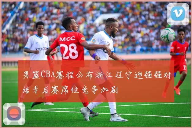 男篮CBA赛程公布浙江辽宁迎强强对话季后赛席位竞争加剧