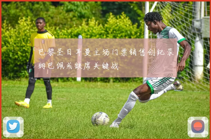 巴黎圣日耳曼主场门票销售创纪录姆巴佩或缺席关键战