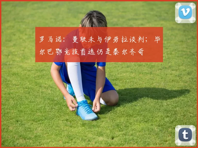 罗马诺：曼联未与伊劳拉谈判；毕尔巴鄂竞技首选仍是泰尔齐奇