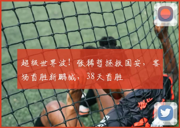 超级世界波！张稀哲拯救国安，客场首胜新鹏城，38天首胜
