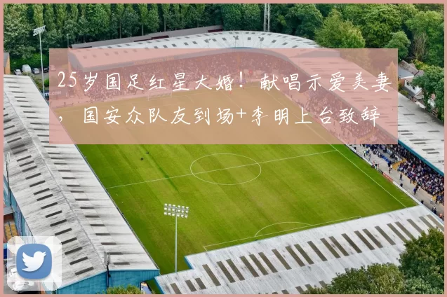 25岁国足红星大婚!献唱示爱美妻,国安众队友到场+李明上台致辞