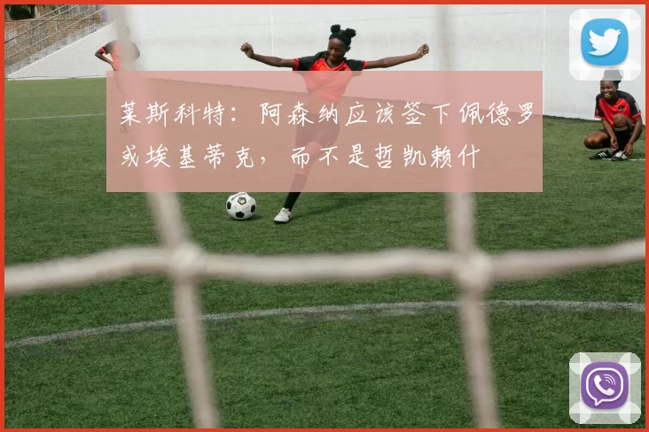 莱斯科特：阿森纳应该签下佩德罗或埃基蒂克，而不是哲凯赖什