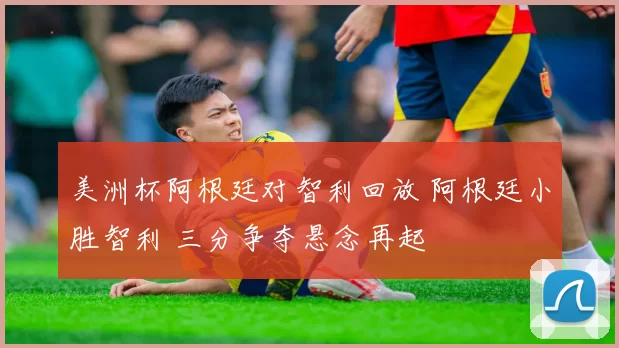 美洲杯阿根廷对智利回放 阿根廷小胜智利 三分争夺悬念再起