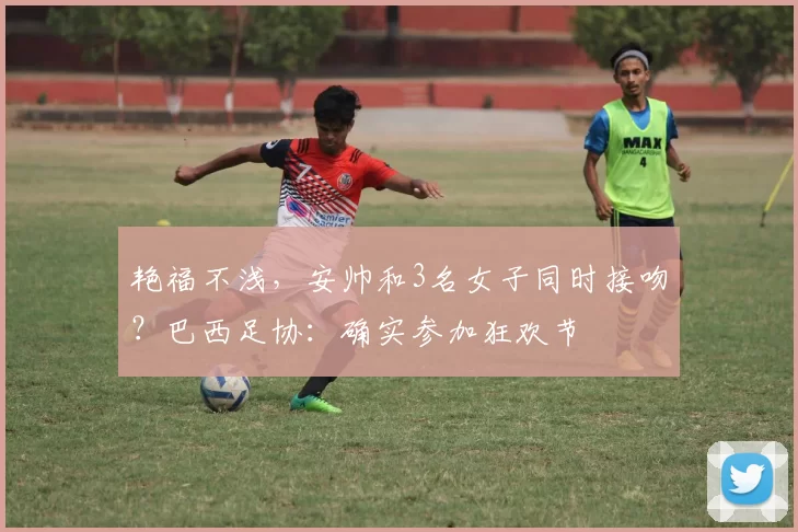 艳福不浅，安帅和3名女子同时接吻？巴西足协：确实参加狂欢节