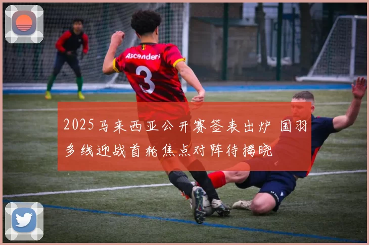 2025马来西亚公开赛签表出炉 国羽多线迎战首轮焦点对阵待揭晓