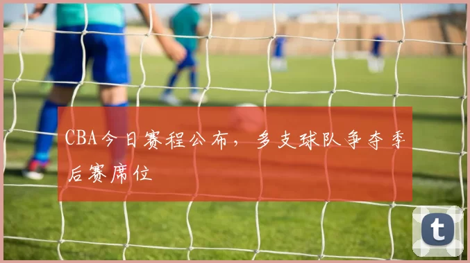 CBA今日赛程公布，多支球队争夺季后赛席位