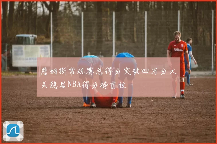 詹姆斯常规赛总得分突破四万分大关稳居NBA得分榜首位