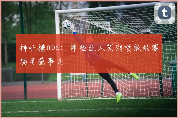 神吐槽nba:那些让人笑到喷饭的赛场奇葩事儿