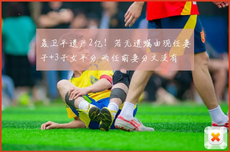 聂卫平遗产2亿！若无遗嘱由现任妻子+3子女平分 两任前妻分文没有