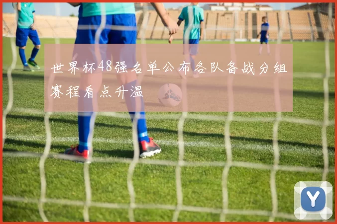 世界杯48强名单公布各队备战分组赛程看点升温