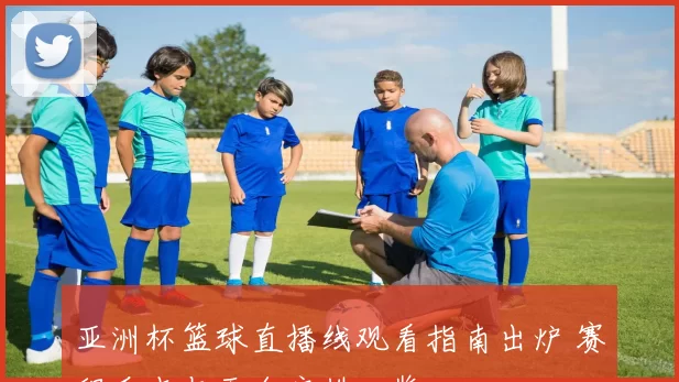 亚洲杯篮球直播线观看指南出炉 赛程看点与平台安排一览